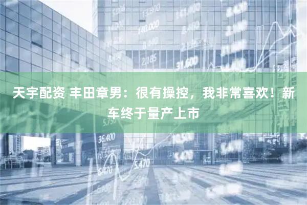 天宇配资 丰田章男：很有操控，我非常喜欢！新车终于量产上市