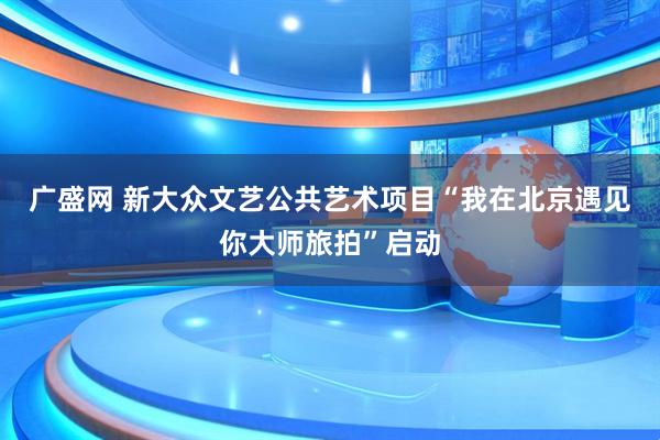 广盛网 新大众文艺公共艺术项目“我在北京遇见你大师旅拍”启动