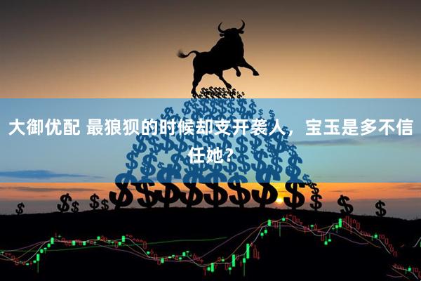 大御优配 最狼狈的时候却支开袭人，宝玉是多不信任她？