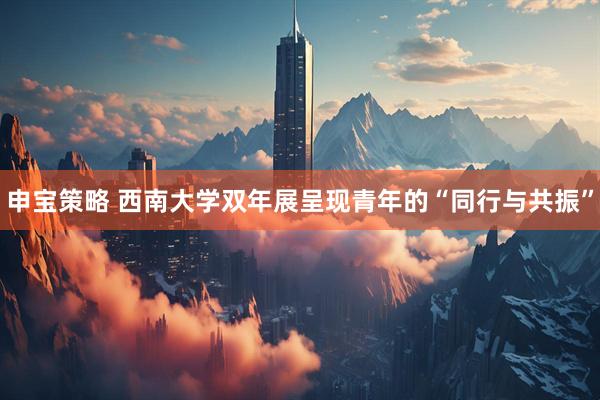 申宝策略 西南大学双年展呈现青年的“同行与共振”