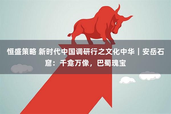 恒盛策略 新时代中国调研行之文化中华｜安岳石窟：千龛万像，巴蜀瑰宝
