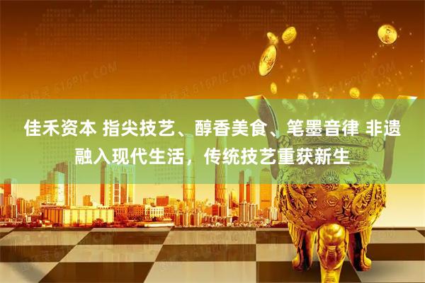 佳禾资本 指尖技艺、醇香美食、笔墨音律 非遗融入现代生活，传统技艺重获新生