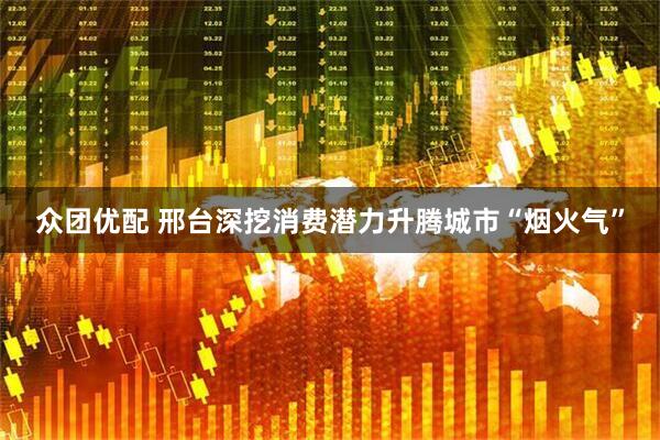 众团优配 邢台深挖消费潜力升腾城市“烟火气”
