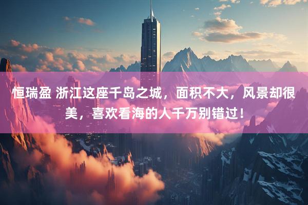 恒瑞盈 浙江这座千岛之城，面积不大，风景却很美，喜欢看海的人千万别错过！