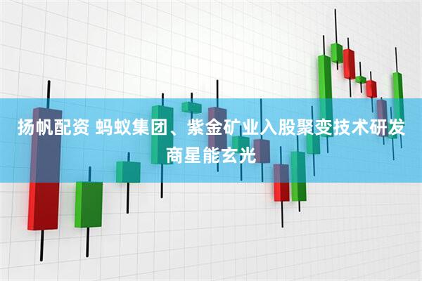 扬帆配资 蚂蚁集团、紫金矿业入股聚变技术研发商星能玄光