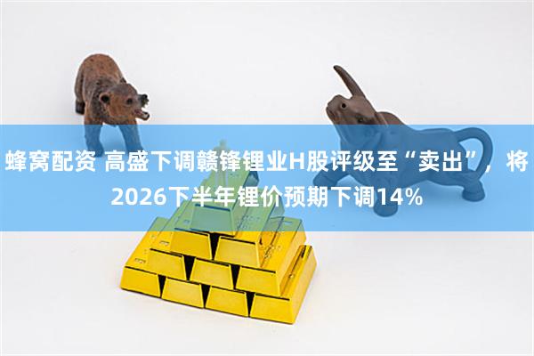 蜂窝配资 高盛下调赣锋锂业H股评级至“卖出”，将2026下半年锂价预期下调14%