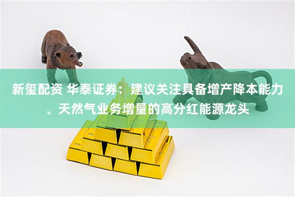 新玺配资 华泰证券：建议关注具备增产降本能力、天然气业务增量的高分红能源龙头