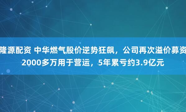 隆源配资 中华燃气股价逆势狂飙，公司再次溢价募资2000多万用于营运，5年累亏约3.9亿元