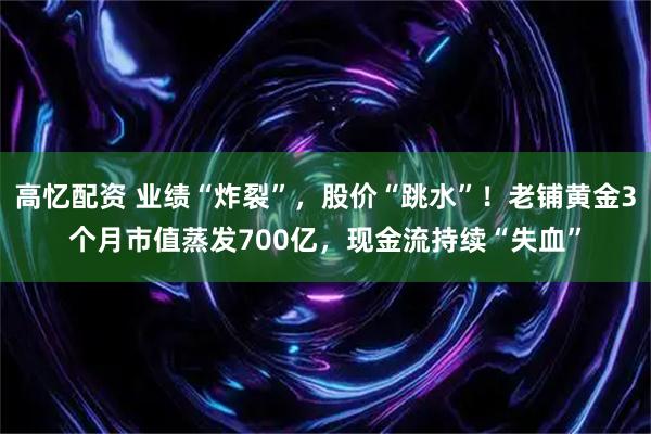 高忆配资 业绩“炸裂”，股价“跳水”！老铺黄金3个月市值蒸发700亿，现金流持续“失血”