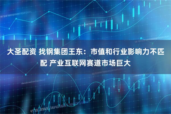 大圣配资 找钢集团王东：市值和行业影响力不匹配 产业互联网赛道市场巨大