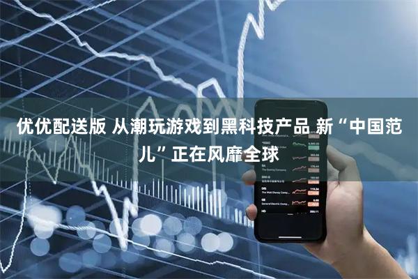 优优配送版 从潮玩游戏到黑科技产品 新“中国范儿”正在风靡全球