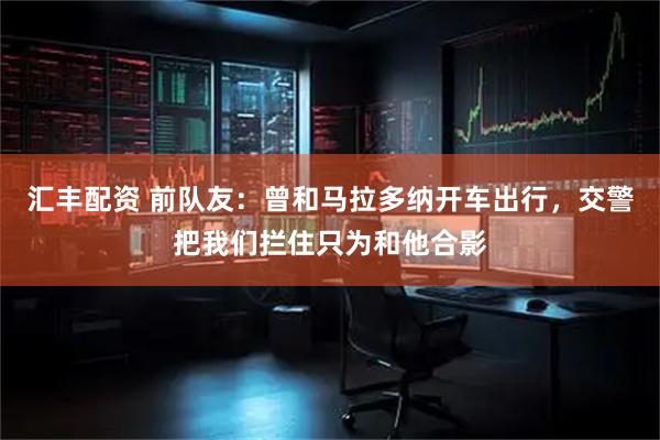 汇丰配资 前队友：曾和马拉多纳开车出行，交警把我们拦住只为和他合影