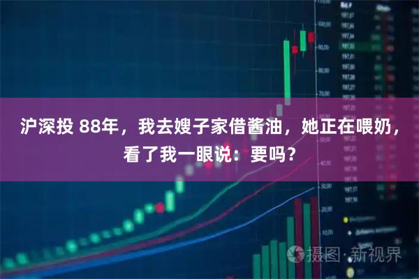 沪深投 88年，我去嫂子家借酱油，她正在喂奶，看了我一眼说：要吗？