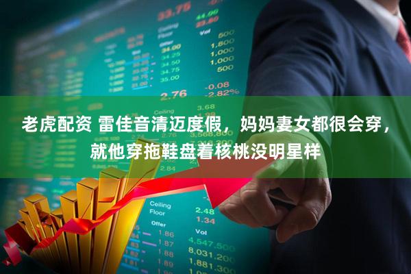 老虎配资 雷佳音清迈度假，妈妈妻女都很会穿，就他穿拖鞋盘着核桃没明星样
