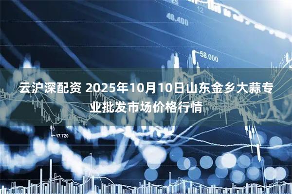 云沪深配资 2025年10月10日山东金乡大蒜专业批发市场价格行情