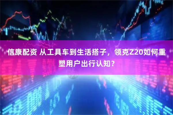 信康配资 从工具车到生活搭子，领克Z20如何重塑用户出行认知？