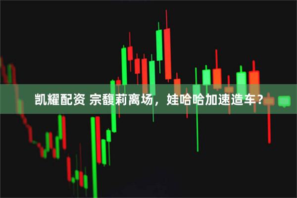 凯耀配资 宗馥莉离场，娃哈哈加速造车？