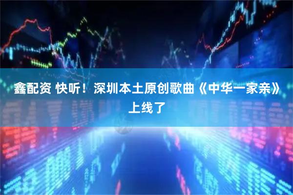 鑫配资 快听!深圳本土原创歌曲《中华一家亲》上线了