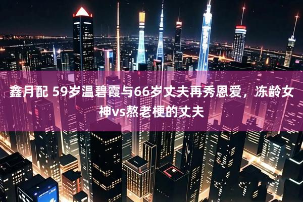鑫月配 59岁温碧霞与66岁丈夫再秀恩爱，冻龄女神vs熬老梗的丈夫