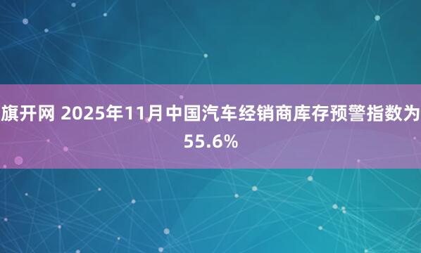 旗开网 2025年11月中国汽车经销商库存预警指数为55.6%