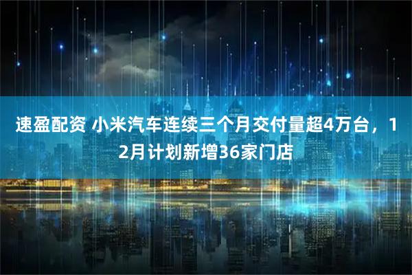 速盈配资 小米汽车连续三个月交付量超4万台，12月计划新增36家门店