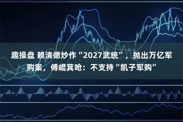 趣操盘 赖清德炒作“2027武统”，抛出万亿军购案，傅崐萁呛：不支持“凯子军购”