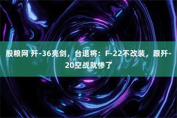 股粮网 歼-36亮剑，台退将：F-22不改装，跟歼-20空战就惨了
