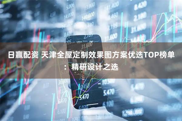 日赢配资 天津全屋定制效果图方案优选TOP榜单：精研设计之选
