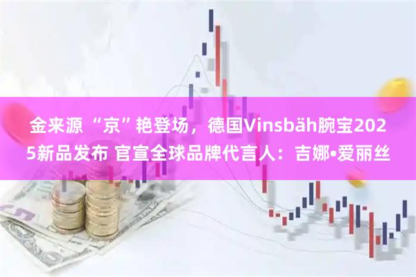 金来源 “京”艳登场，德国Vinsbäh腕宝2025新品发布 官宣全球品牌代言人：吉娜•爱丽丝