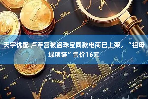 天宇优配 卢浮宫被盗珠宝同款电商已上架，“祖母绿项链”售价16元