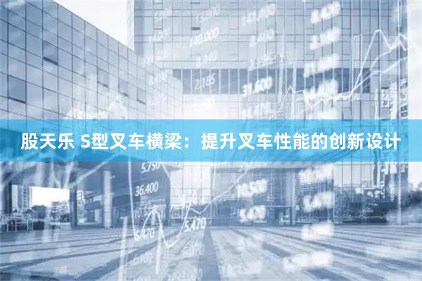 股天乐 S型叉车横梁：提升叉车性能的创新设计