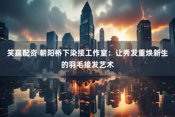 笑赢配资 朝阳桥下染接工作室：让秀发重焕新生的羽毛接发艺术