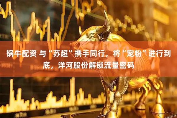 锅牛配资 与“苏超”携手同行，将“宠粉”进行到底，洋河股份解锁流量密码