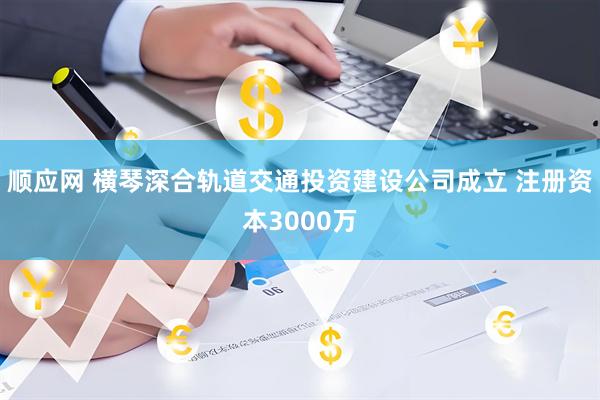 顺应网 横琴深合轨道交通投资建设公司成立 注册资本3000万