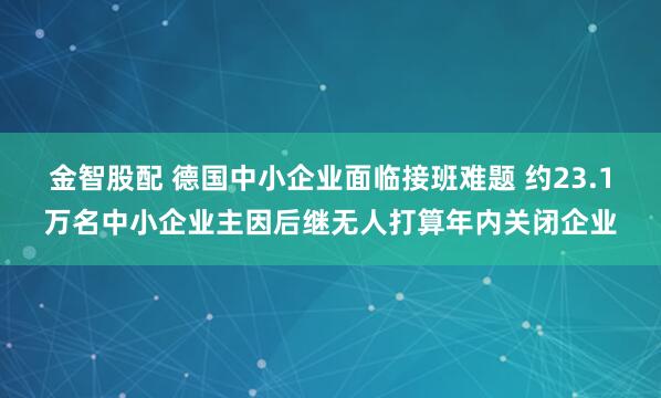 金智股配 德国中小企业面临接班难题 约23.1万名中小企业主因后继无人打算年内关闭企业