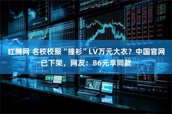 红腾网 名校校服“撞衫”LV万元大衣？中国官网已下架，网友：86元享同款