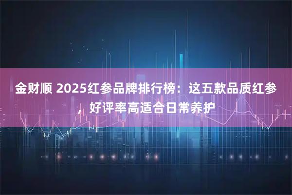 金财顺 2025红参品牌排行榜:这五款品质红参,好评率高适合日常养护