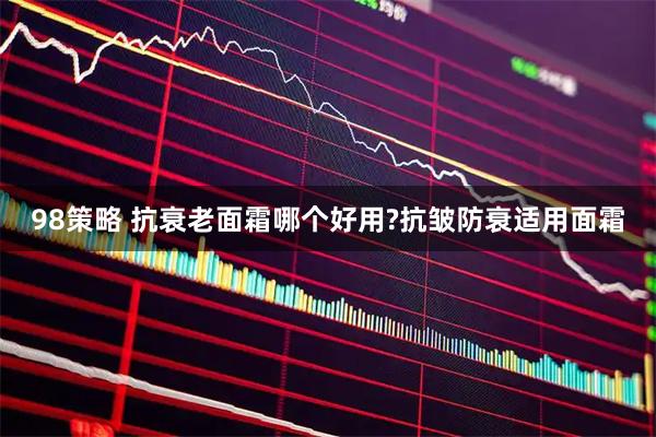 98策略 抗衰老面霜哪个好用?抗皱防衰适用面霜