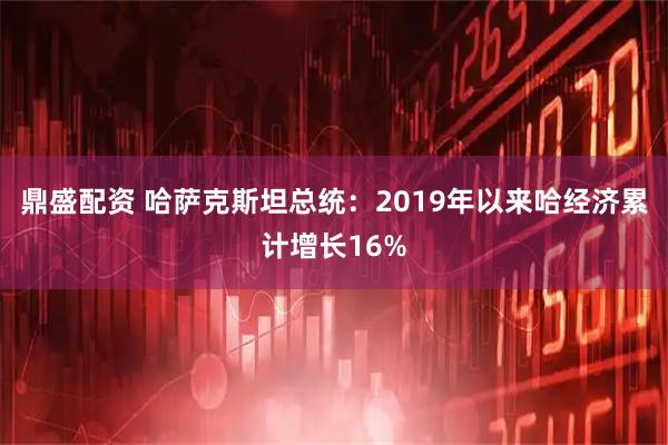 鼎盛配资 哈萨克斯坦总统：2019年以来哈经济累计增长16%