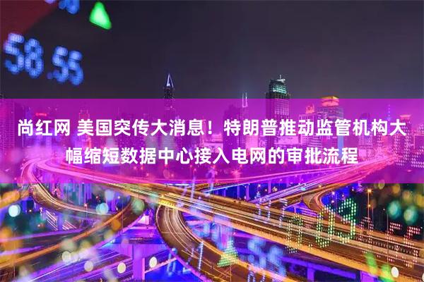 尚红网 美国突传大消息！特朗普推动监管机构大幅缩短数据中心接入电网的审批流程
