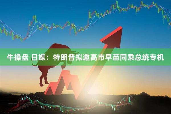 牛操盘 日媒：特朗普拟邀高市早苗同乘总统专机