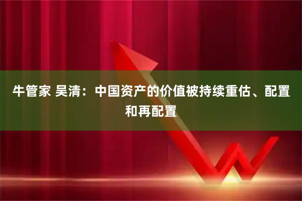 牛管家 吴清：中国资产的价值被持续重估、配置和再配置