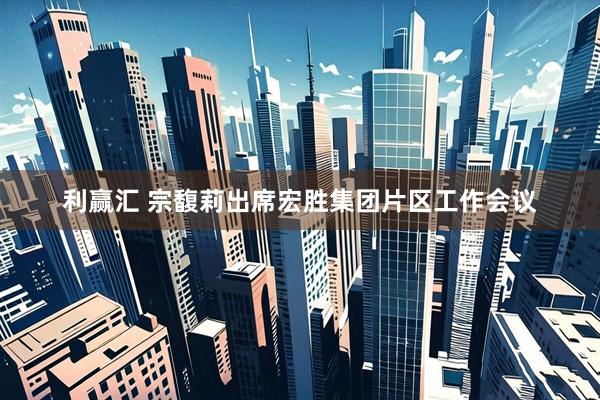 利赢汇 宗馥莉出席宏胜集团片区工作会议