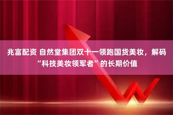 兆富配资 自然堂集团双十一领跑国货美妆，解码“科技美妆领军者”的长期价值