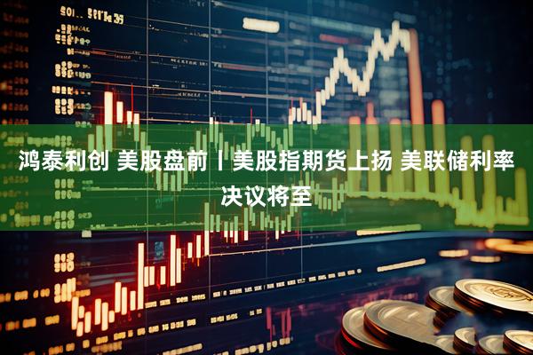 鸿泰利创 美股盘前丨美股指期货上扬 美联储利率决议将至