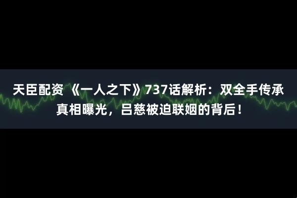 天臣配资 《一人之下》737话解析：双全手传承真相曝光，吕慈被迫联姻的背后！