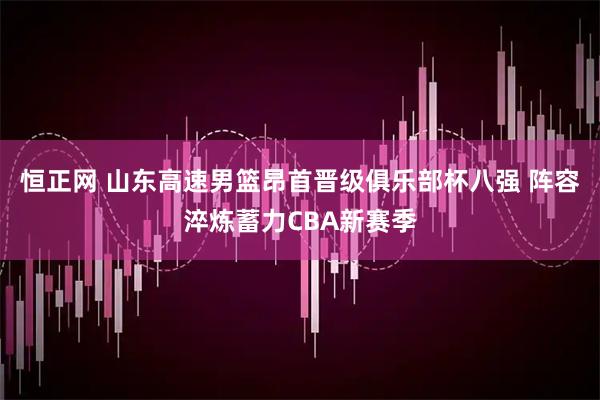 恒正网 山东高速男篮昂首晋级俱乐部杯八强 阵容淬炼蓄力CBA新赛季