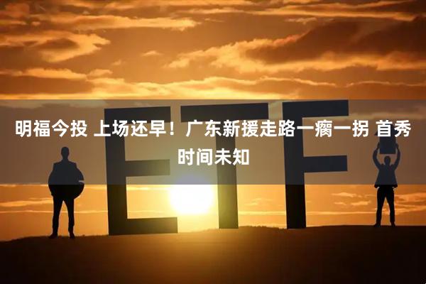 明福今投 上场还早！广东新援走路一瘸一拐 首秀时间未知