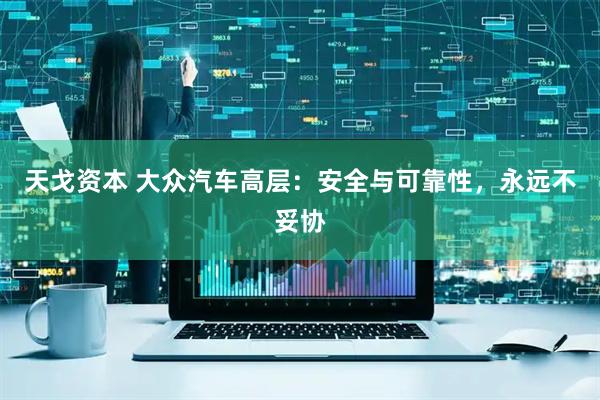 天戈资本 大众汽车高层：安全与可靠性，永远不妥协