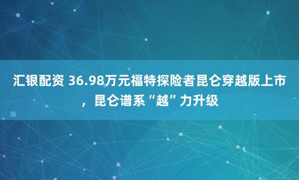 汇银配资 36.98万元福特探险者昆仑穿越版上市，昆仑谱系“越”力升级